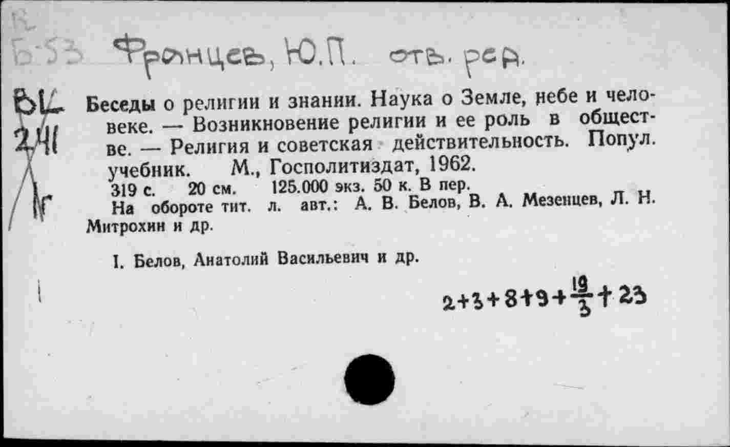 ﻿ЮЛ. orfe. ^ЭСЙ.
Беседы о религии и знании. Наука о Земле, небе и человеке. _ Возникновение религии и ее роль в обществе. — Религия и советская действительность. Попул. учебник. М„ Госполитиздат, 1962.
319 с. 20 см. 125.000 экз. 50 к В пер.
На обороте тит. л. авт.: А. В. Белов, В. А. Мезенцев, Л. Н.
Митрохин и др.
I. Белов, Анатолий Васильевич и др.